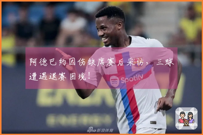 阿德巴约因伤缺席赛后采访，三球遭遇退赛困境！