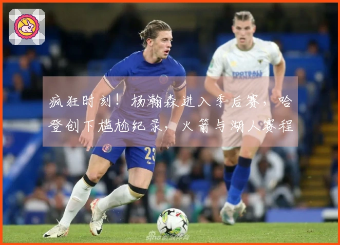 疯狂时刻！杨瀚森进入季后赛，哈登创下尴尬纪录，火箭与湖人赛程揭晓