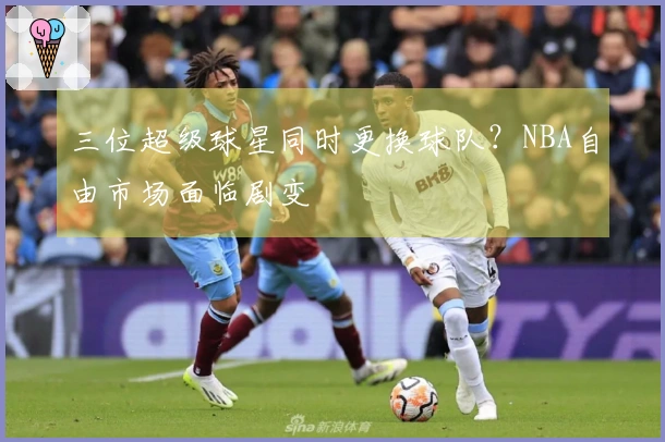 三位超级球星同时更换球队？NBA自由市场面临剧变