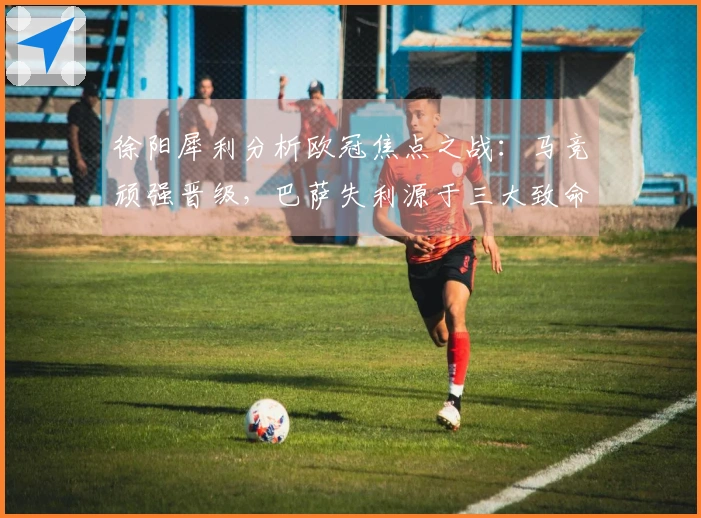 徐阳犀利分析欧冠焦点之战：马竞顽强晋级，巴萨失利源于三大致命短板！