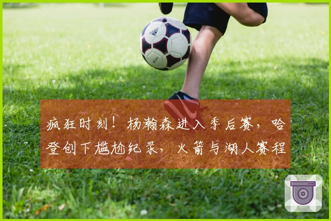 疯狂时刻！杨瀚森进入季后赛，哈登创下尴尬纪录，火箭与湖人赛程揭晓