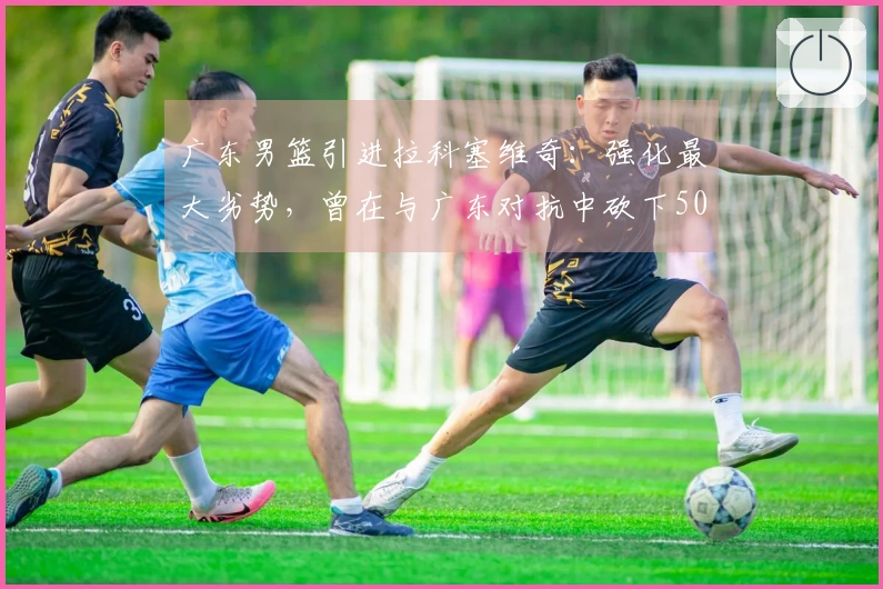 广东男篮引进拉科塞维奇：强化最大劣势，曾在与广东对抗中砍下50+18分