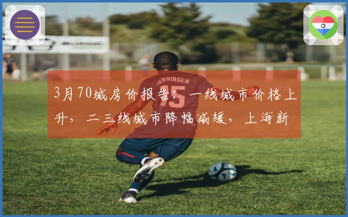 3月70城房价报告：一线城市价格上升，二三线城市降幅减缓，上海新房同比增长3.7%