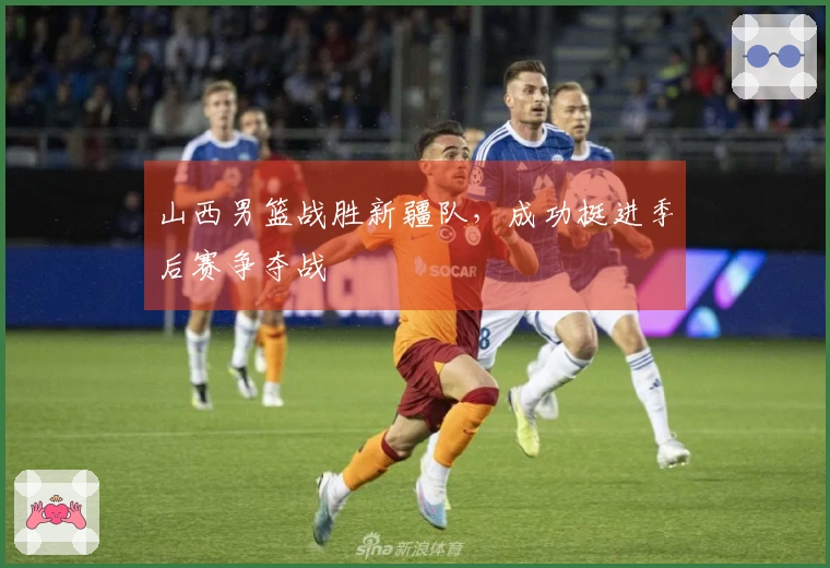 山西男篮战胜新疆队，成功挺进季后赛争夺战