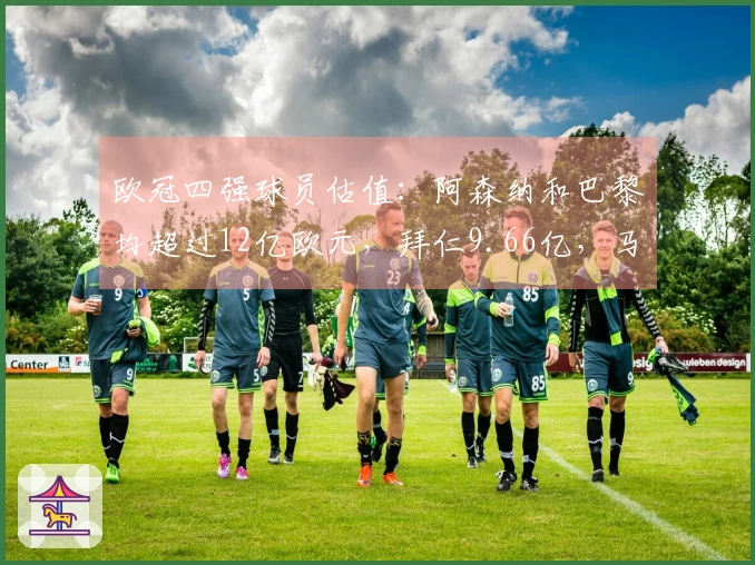 欧冠四强球员估值：阿森纳和巴黎均超过12亿欧元，拜仁9.66亿，马竞5.87亿