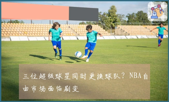 三位超级球星同时更换球队？NBA自由市场面临剧变