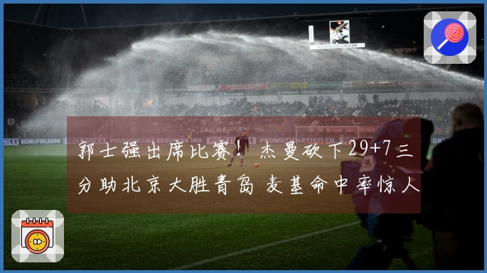郭士强出席比赛！杰曼砍下29+7三分助北京大胜青岛 麦基命中率惊人韦瑟斯庞因伤退场