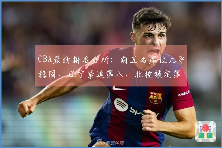 CBA最新排名分析：前五名席位几乎稳固，辽宁紧追第八，北控锁定第十二，六支球队遭淘汰