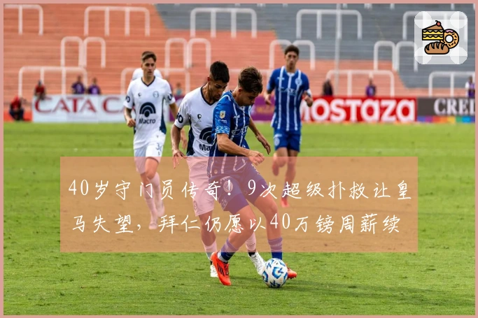 40岁守门员传奇！9次超级扑救让皇马失望，拜仁仍愿以40万镑周薪续约