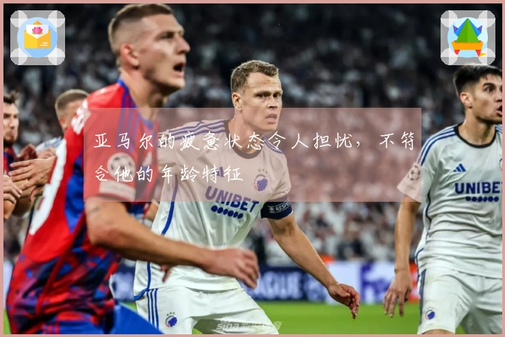 亚马尔的疲惫状态令人担忧，不符合他的年龄特征