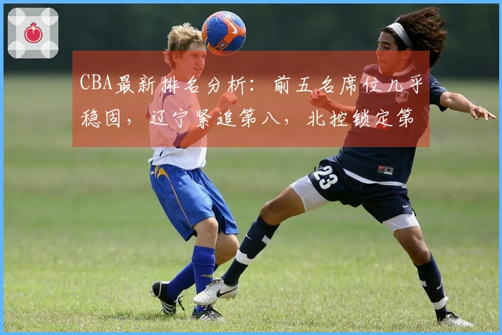 CBA最新排名分析：前五名席位几乎稳固，辽宁紧追第八，北控锁定第十二，六支球队遭淘汰