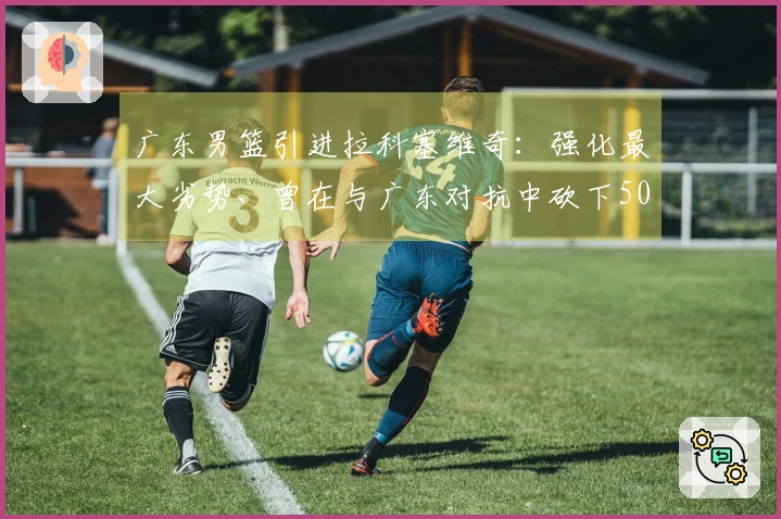 广东男篮引进拉科塞维奇：强化最大劣势，曾在与广东对抗中砍下50+18分