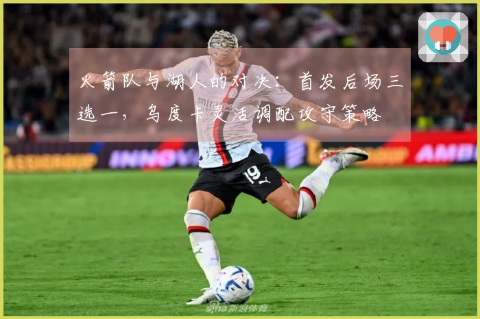 火箭队与湖人的对决：首发后场三选一，乌度卡灵活调配攻守策略