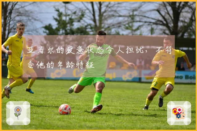 亚马尔的疲惫状态令人担忧，不符合他的年龄特征