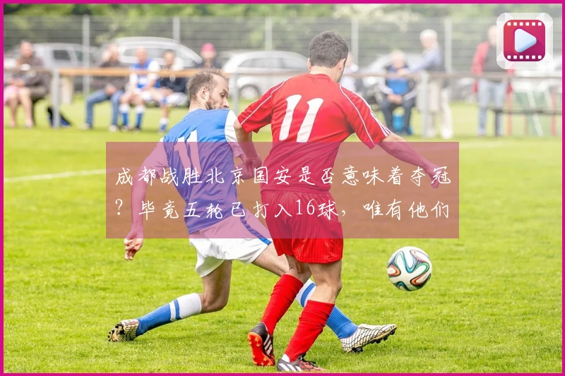 成都战胜北京国安是否意味着夺冠？毕竟五轮已打入16球，唯有他们做到。